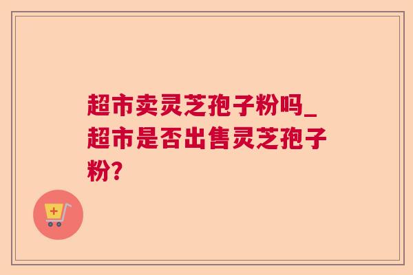 超市卖灵芝孢子粉吗_超市是否出售灵芝孢子粉？