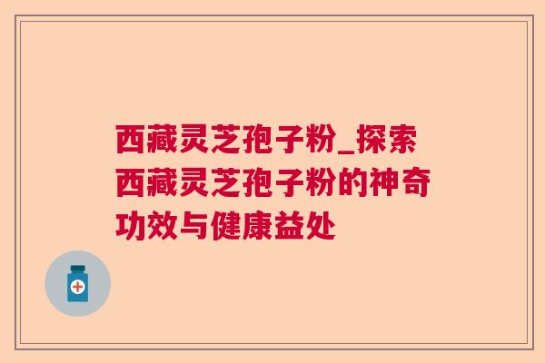 西藏灵芝孢子粉_探索西藏灵芝孢子粉的神奇功效与健康益处