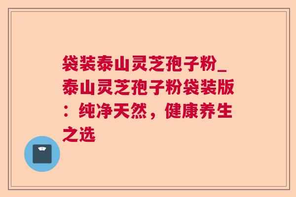 袋装泰山灵芝孢子粉_泰山灵芝孢子粉袋装版：纯净天然，健康养生之选