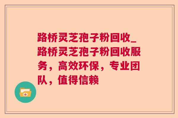 路桥灵芝孢子粉回收_路桥灵芝孢子粉回收服务，高效环保，专业团队，值得信赖