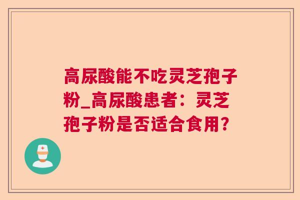 高尿酸能不吃灵芝孢子粉_高尿酸患者：灵芝孢子粉是否适合食用？