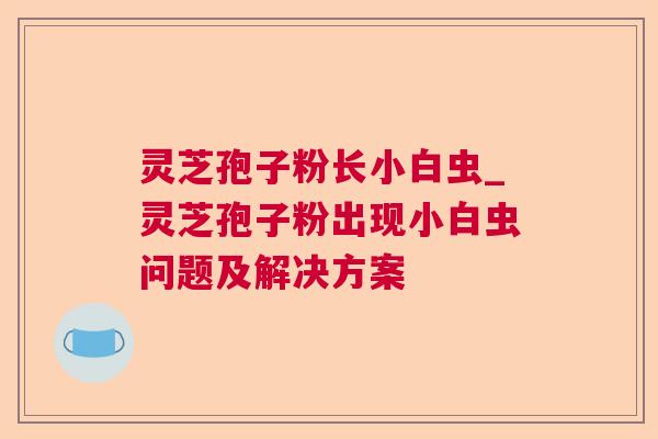 灵芝孢子粉长小白虫_灵芝孢子粉出现小白虫问题及解决方案