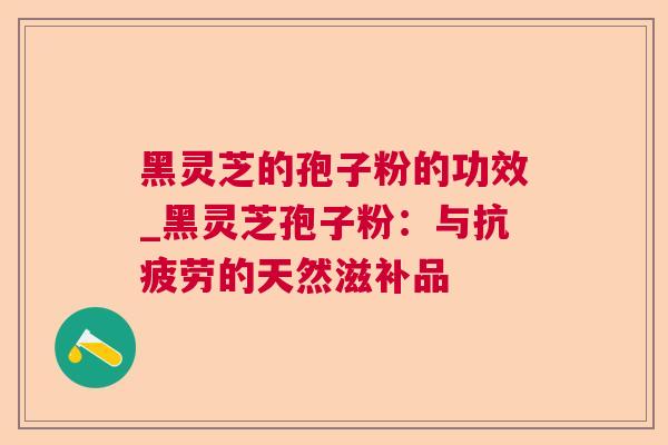 黑灵芝的孢子粉的功效_黑灵芝孢子粉：与的天然滋补品