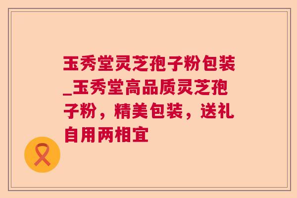 玉秀堂灵芝孢子粉包装_玉秀堂高品质灵芝孢子粉，精美包装，送礼自用两相宜