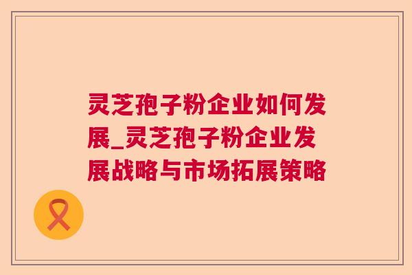 灵芝孢子粉企业如何发展_灵芝孢子粉企业发展战略与市场拓展策略