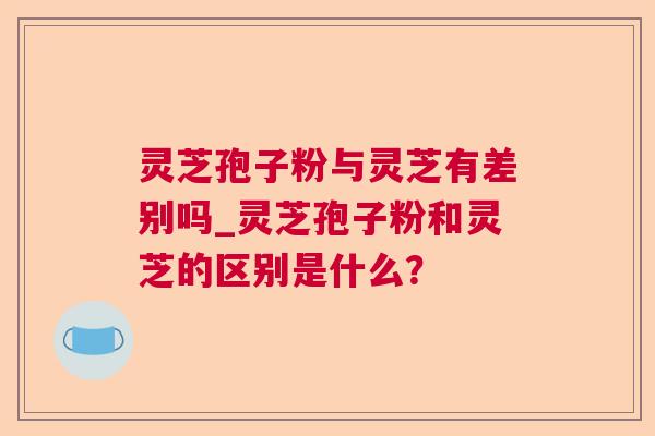 灵芝孢子粉与灵芝有差别吗_灵芝孢子粉和灵芝的区别是什么？