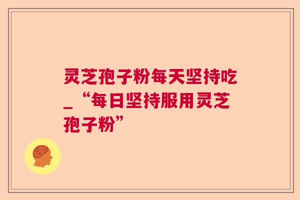 灵芝孢子粉每天坚持吃_“每日坚持服用灵芝孢子粉”