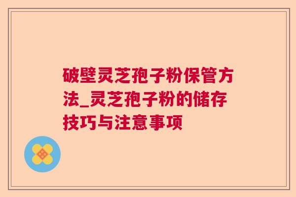 破壁灵芝孢子粉保管方法_灵芝孢子粉的储存技巧与注意事项