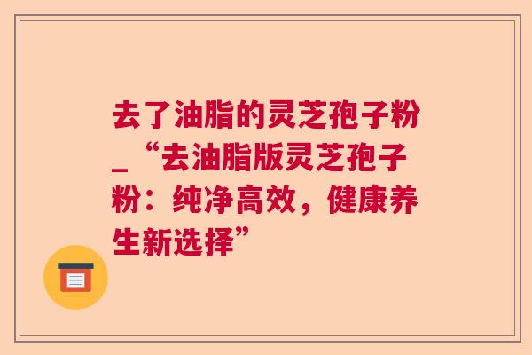 去了油脂的灵芝孢子粉_“去油脂版灵芝孢子粉：纯净高效，健康养生新选择”