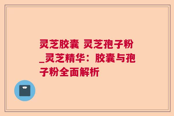 灵芝胶囊 灵芝孢子粉_灵芝精华：胶囊与孢子粉全面解析