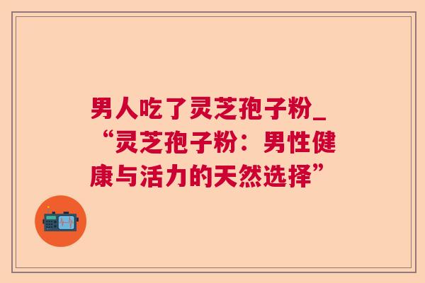 男人吃了灵芝孢子粉_“灵芝孢子粉：男性健康与活力的天然选择”