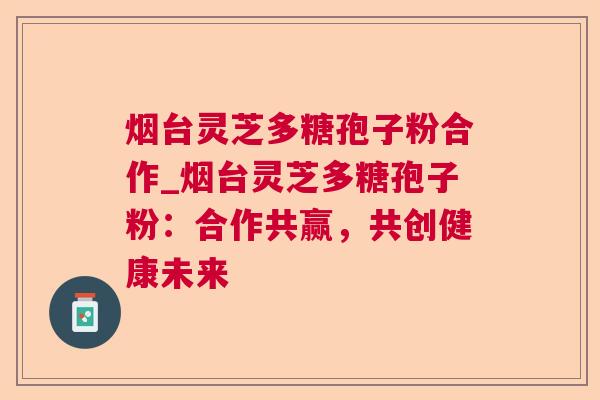 烟台灵芝多糖孢子粉合作_烟台灵芝多糖孢子粉：合作共赢，共创健康未来