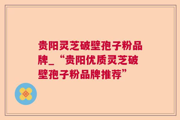 贵阳灵芝破壁孢子粉品牌_“贵阳优质灵芝破壁孢子粉品牌推荐”