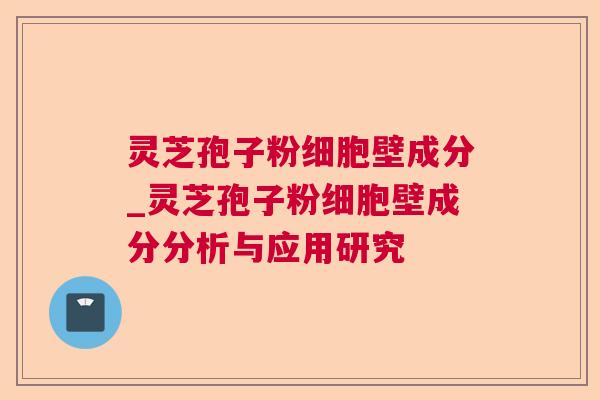 灵芝孢子粉细胞壁成分_灵芝孢子粉细胞壁成分分析与应用研究