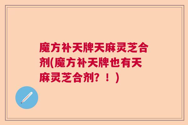 魔方补天牌天麻灵芝合剂(魔方补天牌也有天麻灵芝合剂？！)