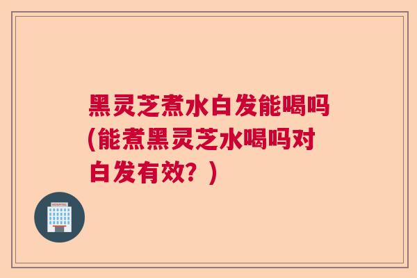 黑灵芝煮水白发能喝吗(能煮黑灵芝水喝吗对白发有效？)