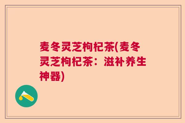 麦冬灵芝枸杞茶(麦冬灵芝枸杞茶：滋补养生神器)
