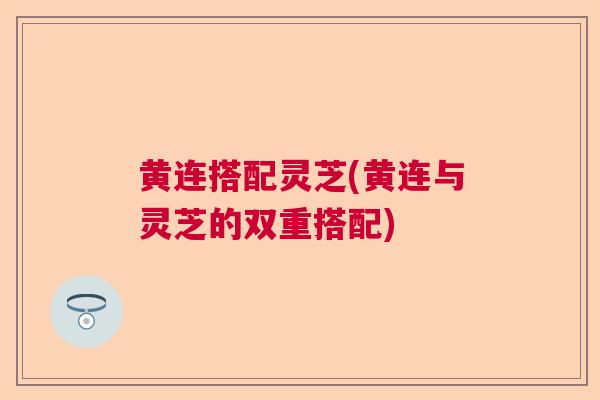 黄连搭配灵芝(黄连与灵芝的双重搭配)