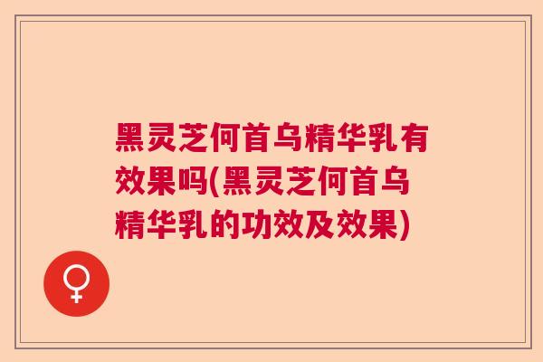 黑灵芝何首乌精华乳有效果吗(黑灵芝何首乌精华乳的功效及效果)