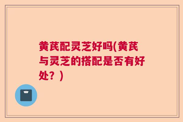 黄芪配灵芝好吗(黄芪与灵芝的搭配是否有好处？)