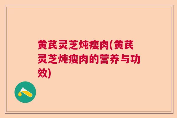 黄芪灵芝炖瘦肉(黄芪灵芝炖瘦肉的营养与功效)