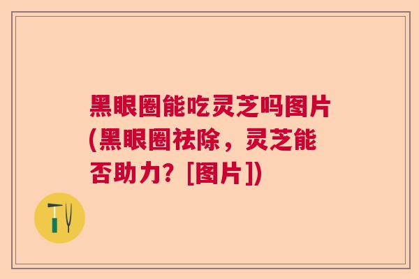 黑眼圈能吃灵芝吗图片(黑眼圈祛除，灵芝能否助力？[图片])