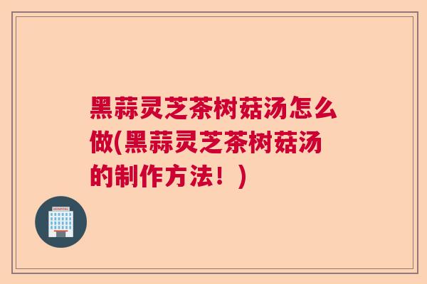 黑蒜灵芝茶树菇汤怎么做(黑蒜灵芝茶树菇汤的制作方法！)