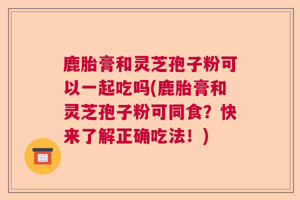 鹿胎膏和灵芝孢子粉可以一起吃吗(鹿胎膏和灵芝孢子粉可同食？快来了解正确吃法！)