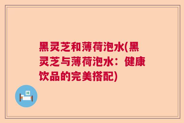 黑灵芝和薄荷泡水(黑灵芝与薄荷泡水：健康饮品的完美搭配)