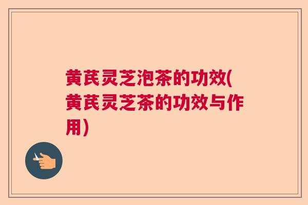 黄芪灵芝泡茶的功效(黄芪灵芝茶的功效与作用)