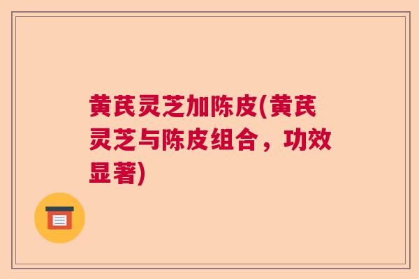 黄芪灵芝加陈皮(黄芪灵芝与陈皮组合，功效显著)