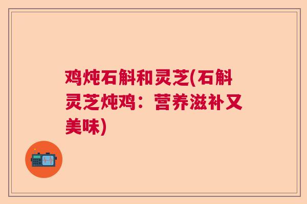 鸡炖石斛和灵芝(石斛灵芝炖鸡：营养滋补又美味)