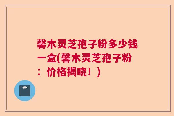 馨木灵芝孢子粉多少钱一盒(馨木灵芝孢子粉：价格揭晓！)