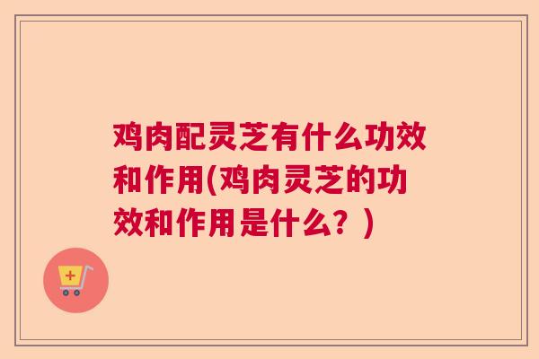 鸡肉配灵芝有什么功效和作用(鸡肉灵芝的功效和作用是什么？)