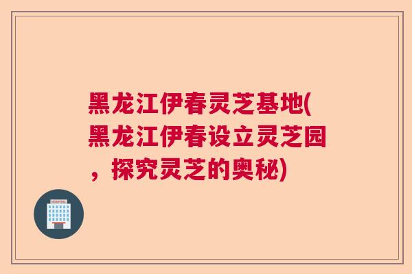 黑龙江伊春灵芝基地(黑龙江伊春设立灵芝园，探究灵芝的奥秘)