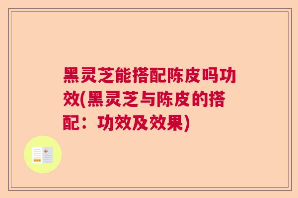 黑灵芝能搭配陈皮吗功效(黑灵芝与陈皮的搭配：功效及效果)