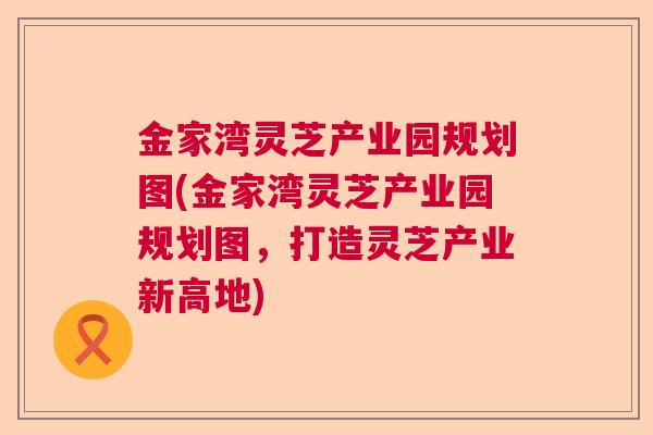 金家湾灵芝产业园规划图(金家湾灵芝产业园规划图，打造灵芝产业新高地)