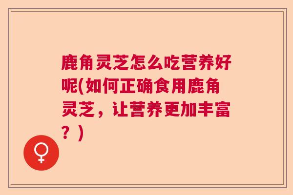 鹿角灵芝怎么吃营养好呢(如何正确食用鹿角灵芝，让营养更加丰富？)