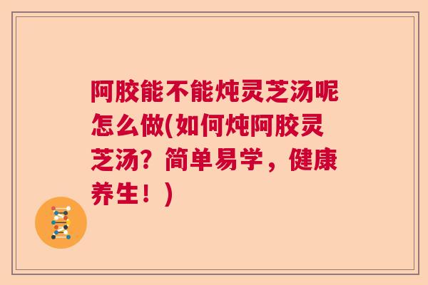 阿胶能不能炖灵芝汤呢怎么做(如何炖阿胶灵芝汤？简单易学，健康养生！)