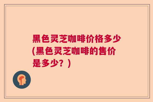 黑色灵芝咖啡价格多少(黑色灵芝咖啡的售价是多少？)