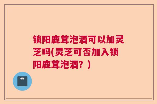 锁阳鹿茸泡酒可以加灵芝吗(灵芝可否加入锁阳鹿茸泡酒？)