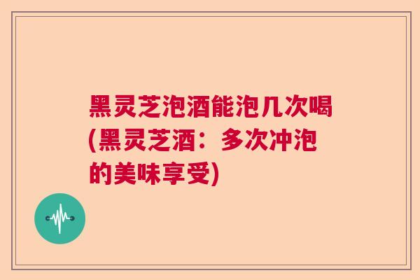 黑灵芝泡酒能泡几次喝(黑灵芝酒：多次冲泡的美味享受)