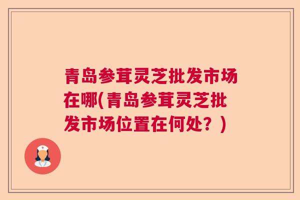 青岛参茸灵芝批发市场在哪(青岛参茸灵芝批发市场位置在何处？)