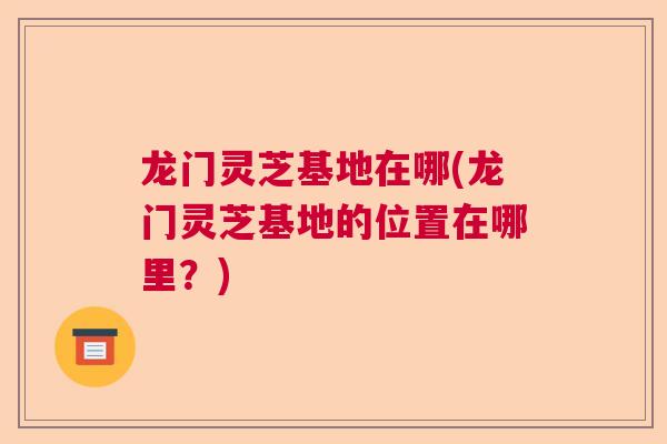 龙门灵芝基地在哪(龙门灵芝基地的位置在哪里？)