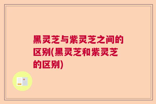 黑灵芝与紫灵芝之间的区别(黑灵芝和紫灵芝的区别)