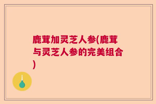 鹿茸加灵芝人参(鹿茸与灵芝人参的完美组合)