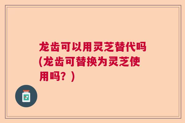 龙齿可以用灵芝替代吗(龙齿可替换为灵芝使用吗？)