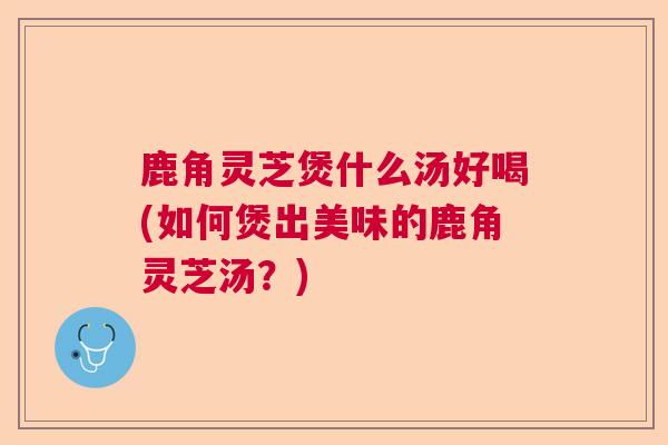 鹿角灵芝煲什么汤好喝(如何煲出美味的鹿角灵芝汤？)