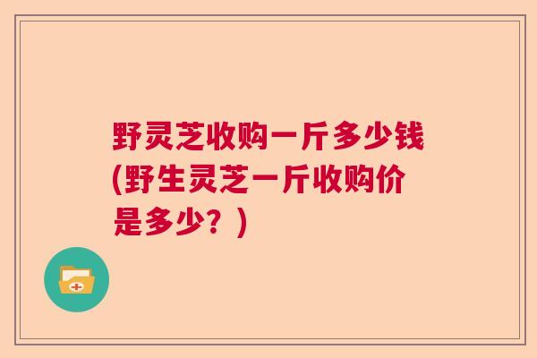 野灵芝收购一斤多少钱(野生灵芝一斤收购价是多少？)