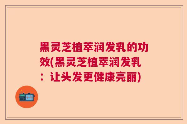 黑灵芝植萃润发乳的功效(黑灵芝植萃润发乳：让头发更健康亮丽)